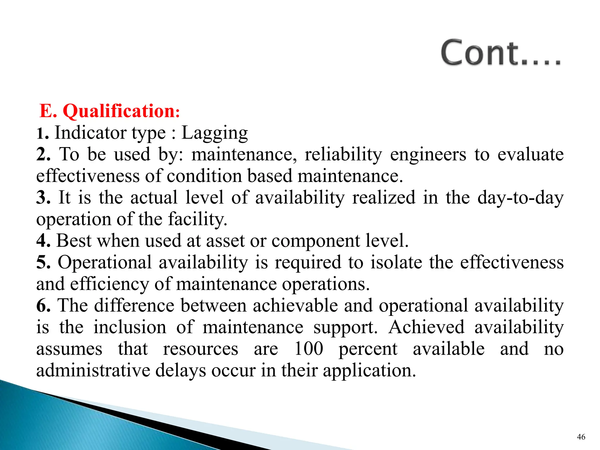 E. Qualification:
1. Indicator type : Lagging
2. To be used by: maintenance, reliability engineers to evaluate
effectiveness of condition based maintenance.
3. It is the actual level of availability realized in the day-to-day
operation of the facility.
4. Best when used at asset or component level.
5. Operational availability is required to isolate the effectiveness
and efficiency of maintenance operations.
6. The difference between achievable and operational availability
is the inclusion of maintenance support. Achieved availability
assumes that resources are 100 percent available and no
administrative delays occur in their application.
46
 