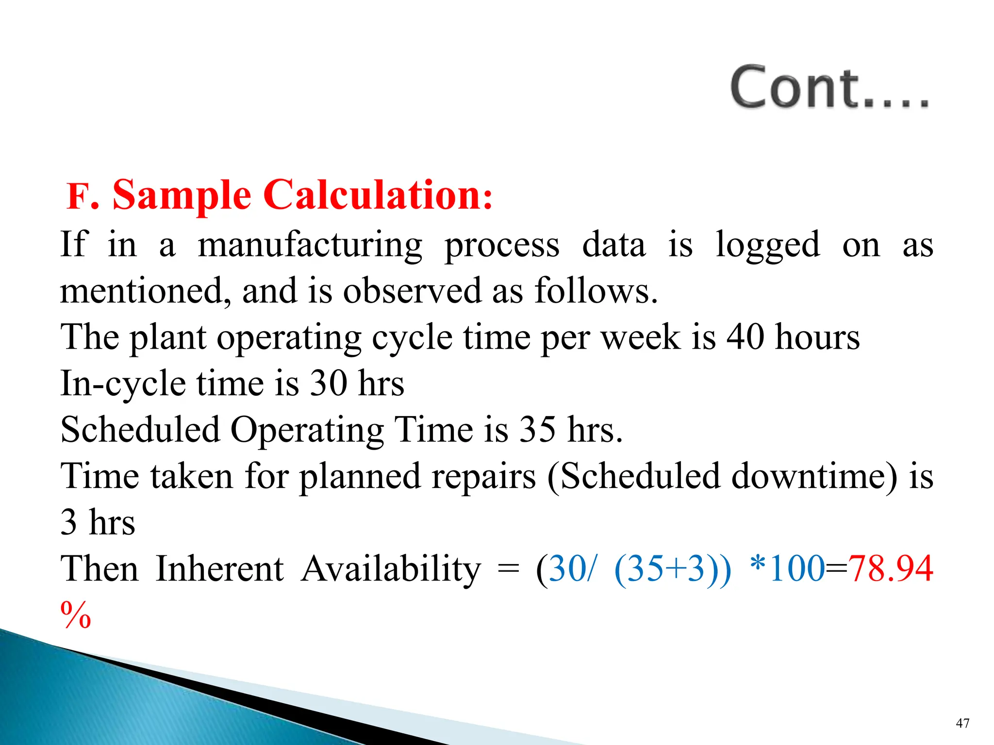 F. Sample Calculation:
If in a manufacturing process data is logged on as
mentioned, and is observed as follows.
The plant operating cycle time per week is 40 hours
In-cycle time is 30 hrs
Scheduled Operating Time is 35 hrs.
Time taken for planned repairs (Scheduled downtime) is
3 hrs
Then Inherent Availability = (30/ (35+3)) *100=78.94
%
47
 