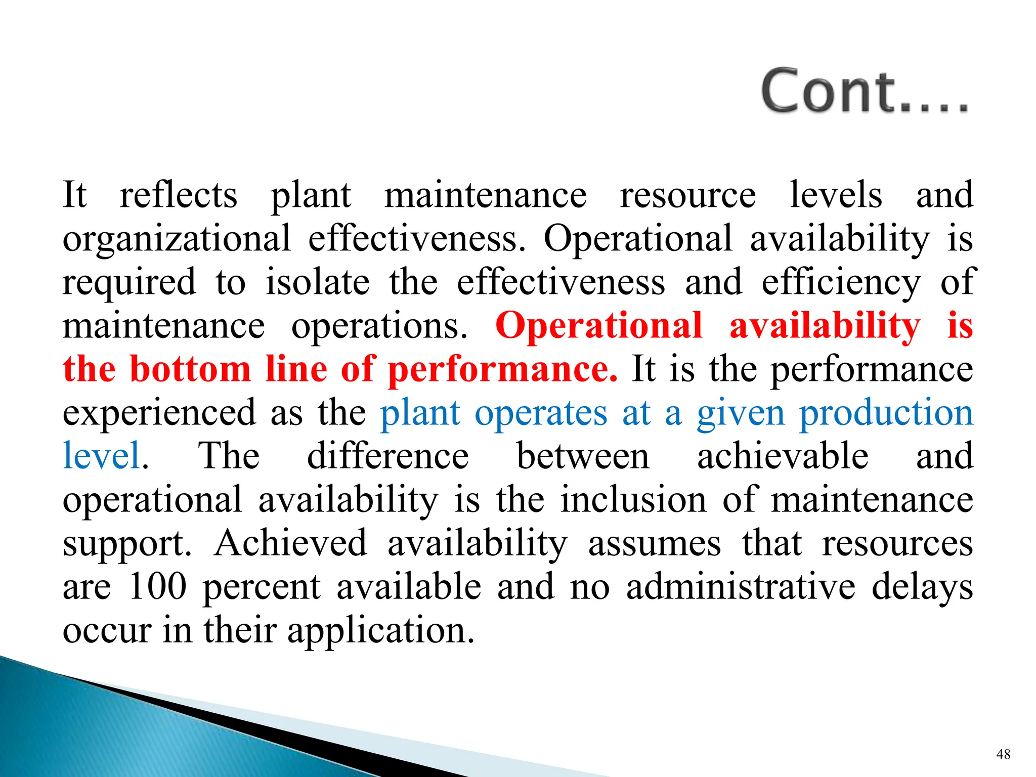 It reflects plant maintenance resource levels and
organizational effectiveness. Operational availability is
required to isolate the effectiveness and efficiency of
maintenance operations. Operational availability is
the bottom line of performance. It is the performance
experienced as the plant operates at a given production
level. The difference between achievable and
operational availability is the inclusion of maintenance
support. Achieved availability assumes that resources
are 100 percent available and no administrative delays
occur in their application.
48
 