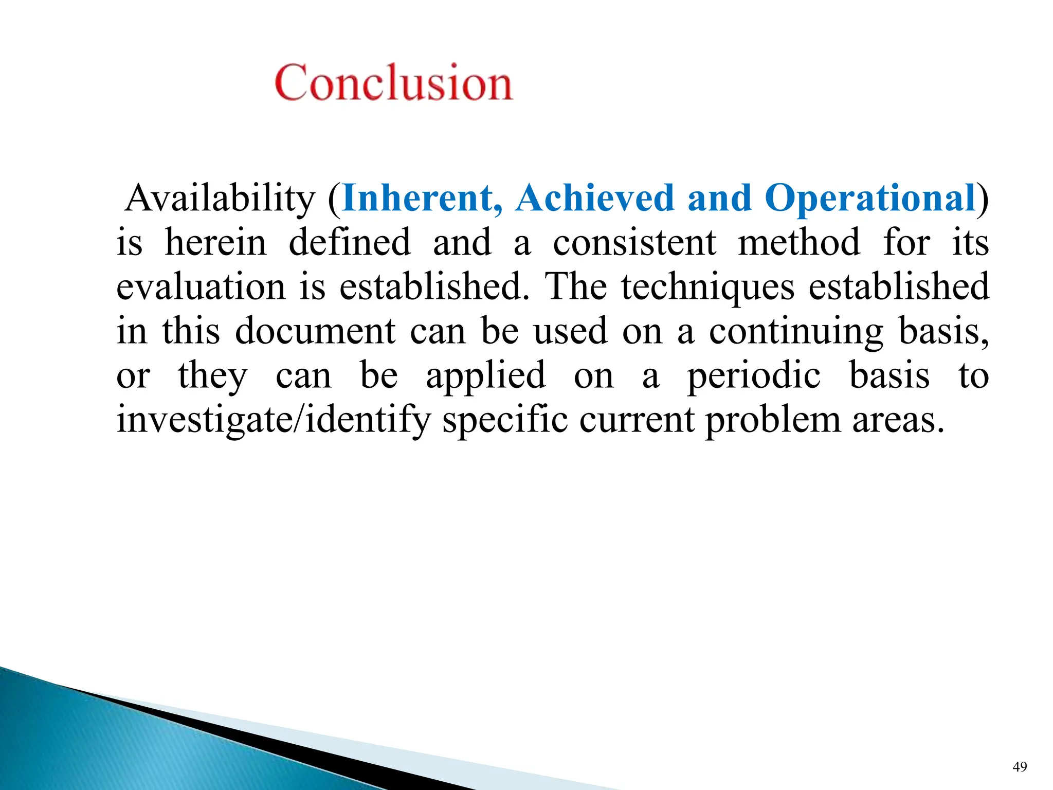 Availability (Inherent, Achieved and Operational)
is herein defined and a consistent method for its
evaluation is established. The techniques established
in this document can be used on a continuing basis,
or they can be applied on a periodic basis to
investigate/identify specific current problem areas.
49
 