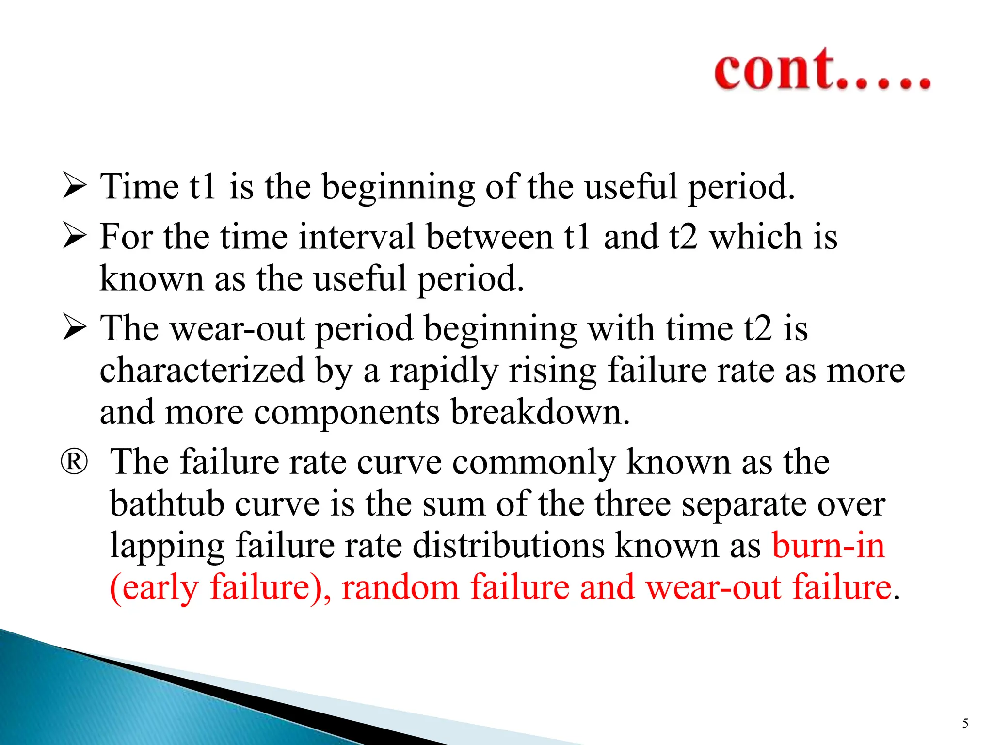  Time t1 is the beginning of the useful period.
 For the time interval between t1 and t2 which is
known as the useful period.
 The wear-out period beginning with time t2 is
characterized by a rapidly rising failure rate as more
and more components breakdown.
® The failure rate curve commonly known as the
bathtub curve is the sum of the three separate over
lapping failure rate distributions known as burn-in
(early failure), random failure and wear-out failure.
5
 