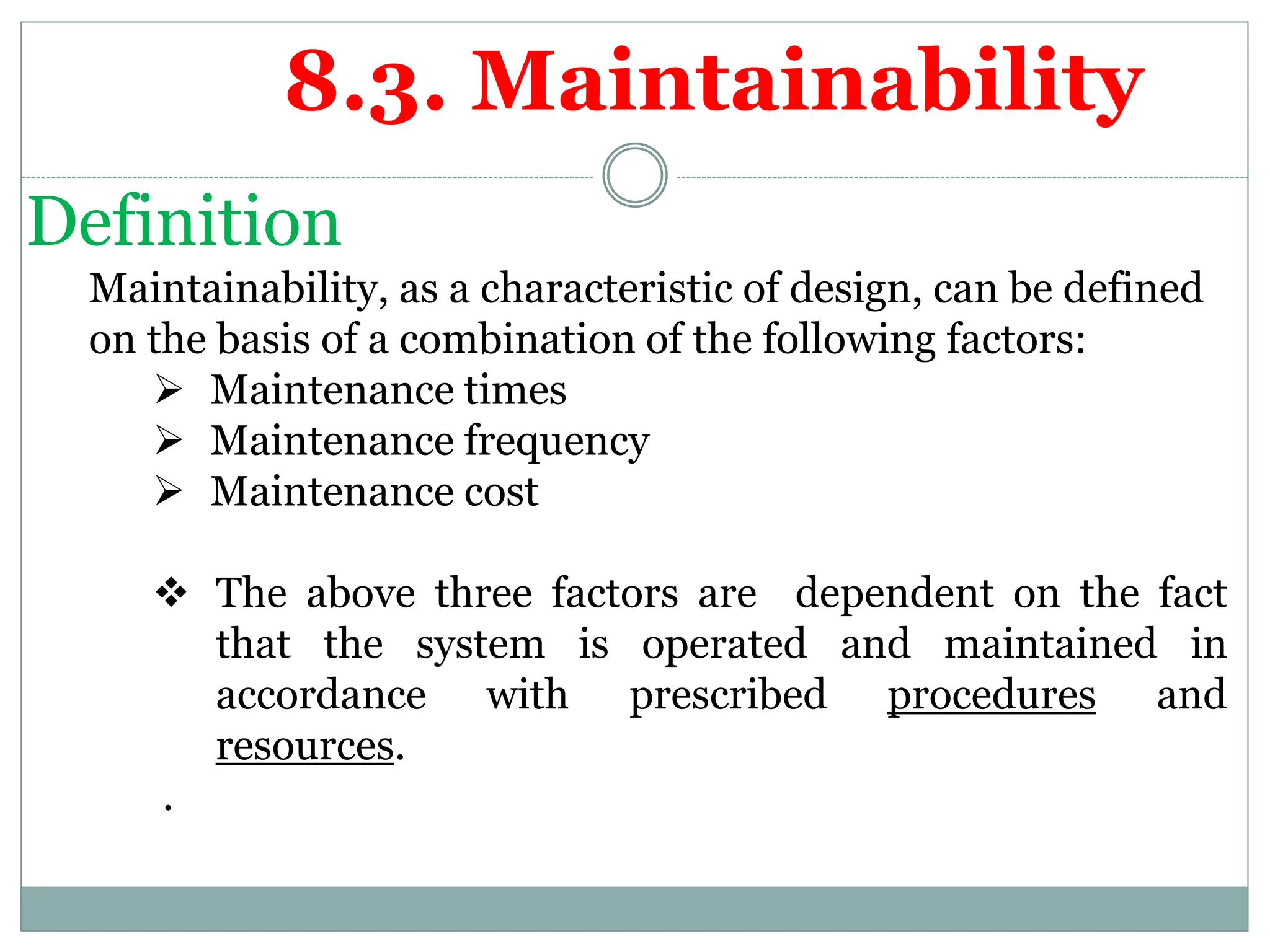 Definition
Maintainability, as a characteristic of design, can be defined
on the basis of a combination of the following factors:
 Maintenance times
 Maintenance frequency
 Maintenance cost
 The above three factors are dependent on the fact
that the system is operated and maintained in
accordance with prescribed procedures and
resources.
.
8.3. Maintainability
 