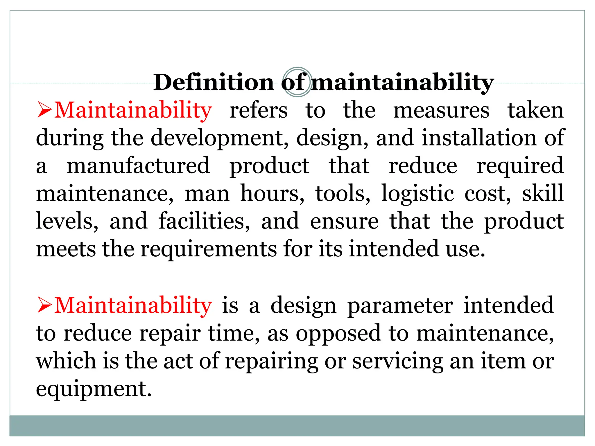 Definition of maintainability
Maintainability refers to the measures taken
during the development, design, and installation of
a manufactured product that reduce required
maintenance, man hours, tools, logistic cost, skill
levels, and facilities, and ensure that the product
meets the requirements for its intended use.
Maintainability is a design parameter intended
to reduce repair time, as opposed to maintenance,
which is the act of repairing or servicing an item or
equipment.
 
