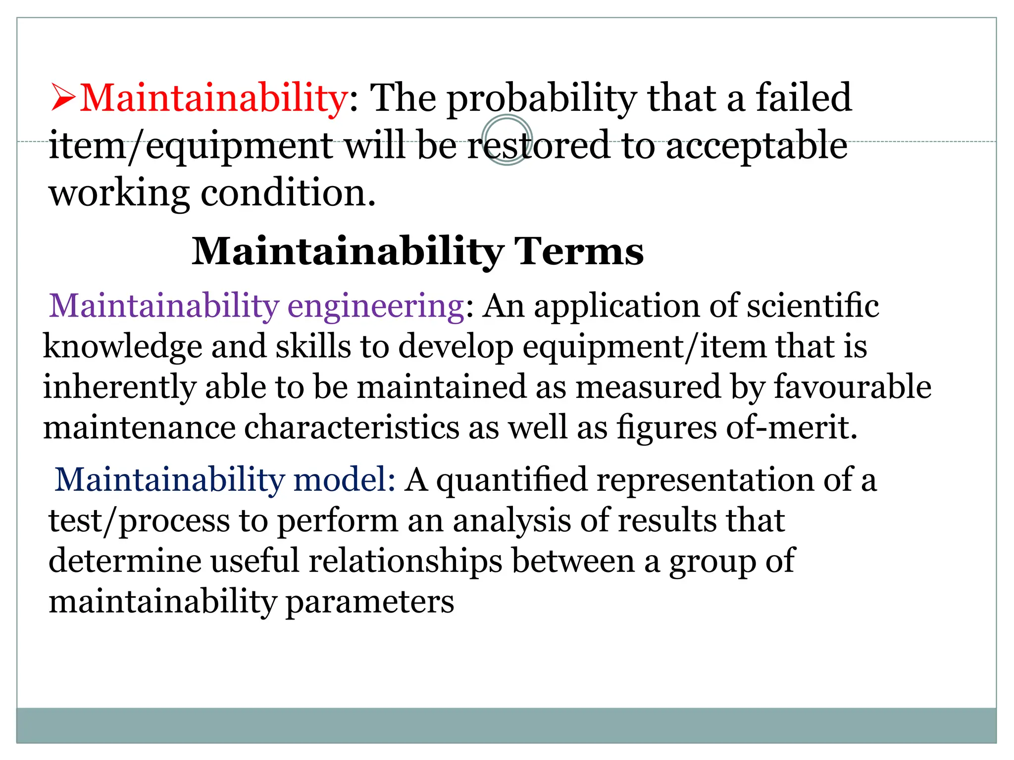 Maintainability: The probability that a failed
item/equipment will be restored to acceptable
working condition.
Maintainability Terms
Maintainability engineering: An application of scientiﬁc
knowledge and skills to develop equipment/item that is
inherently able to be maintained as measured by favourable
maintenance characteristics as well as ﬁgures of-merit.
Maintainability model: A quantiﬁed representation of a
test/process to perform an analysis of results that
determine useful relationships between a group of
maintainability parameters
 