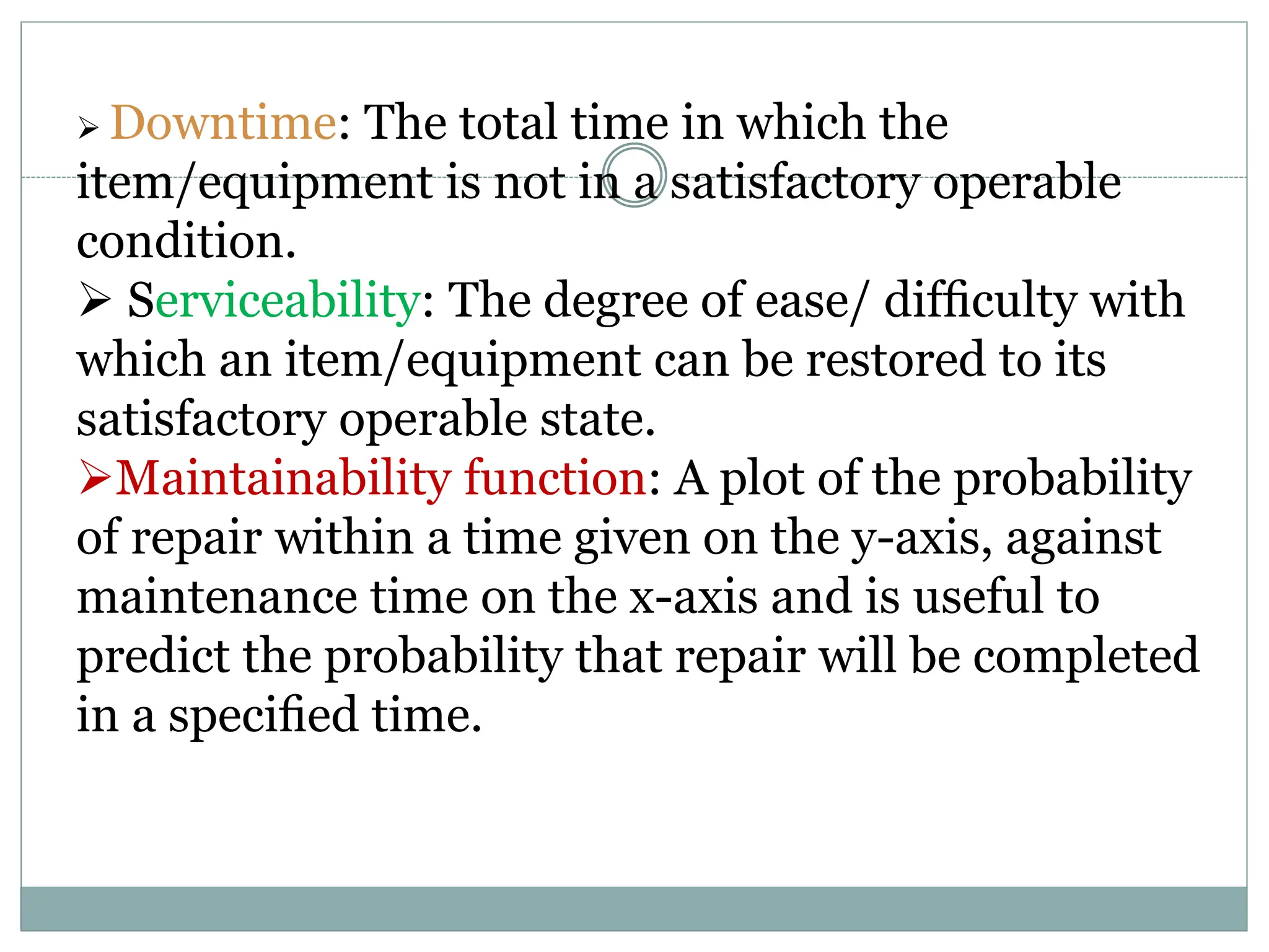  Downtime: The total time in which the
item/equipment is not in a satisfactory operable
condition.
 Serviceability: The degree of ease/ difﬁculty with
which an item/equipment can be restored to its
satisfactory operable state.
Maintainability function: A plot of the probability
of repair within a time given on the y-axis, against
maintenance time on the x-axis and is useful to
predict the probability that repair will be completed
in a speciﬁed time.
 