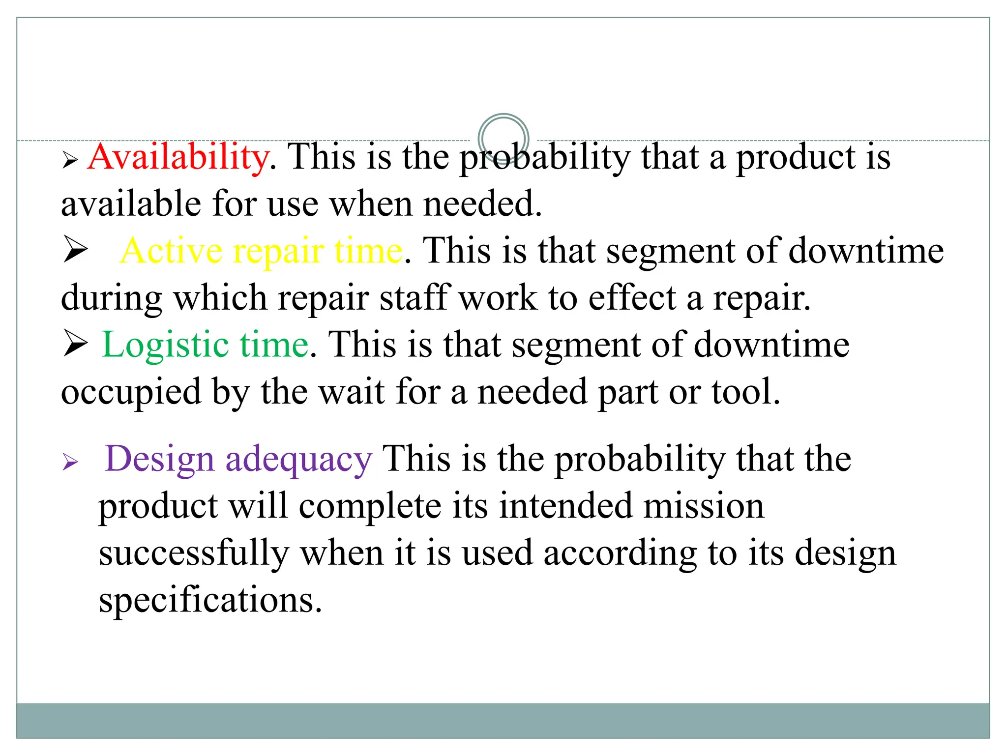 Availability. This is the probability that a product is
available for use when needed.
 Active repair time. This is that segment of downtime
during which repair staff work to effect a repair.
 Logistic time. This is that segment of downtime
occupied by the wait for a needed part or tool.
 Design adequacy This is the probability that the
product will complete its intended mission
successfully when it is used according to its design
specifications.
 