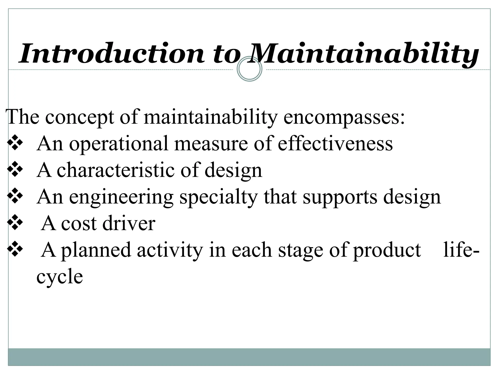 Introduction to Maintainability
The concept of maintainability encompasses:
 An operational measure of effectiveness
 A characteristic of design
 An engineering specialty that supports design
 A cost driver
 A planned activity in each stage of product life-
cycle
 