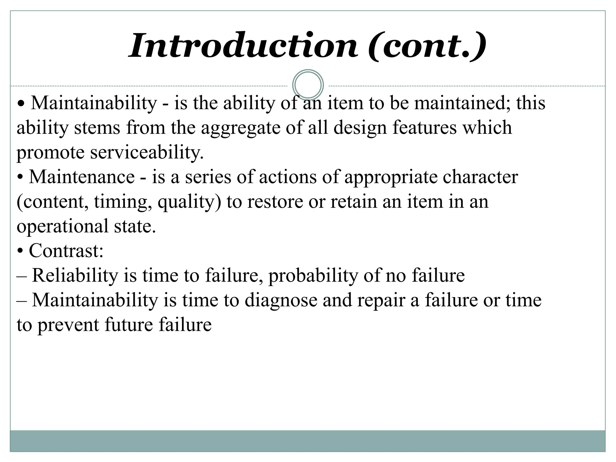 Introduction (cont.)
• Maintainability - is the ability of an item to be maintained; this
ability stems from the aggregate of all design features which
promote serviceability.
• Maintenance - is a series of actions of appropriate character
(content, timing, quality) to restore or retain an item in an
operational state.
• Contrast:
– Reliability is time to failure, probability of no failure
– Maintainability is time to diagnose and repair a failure or time
to prevent future failure
 