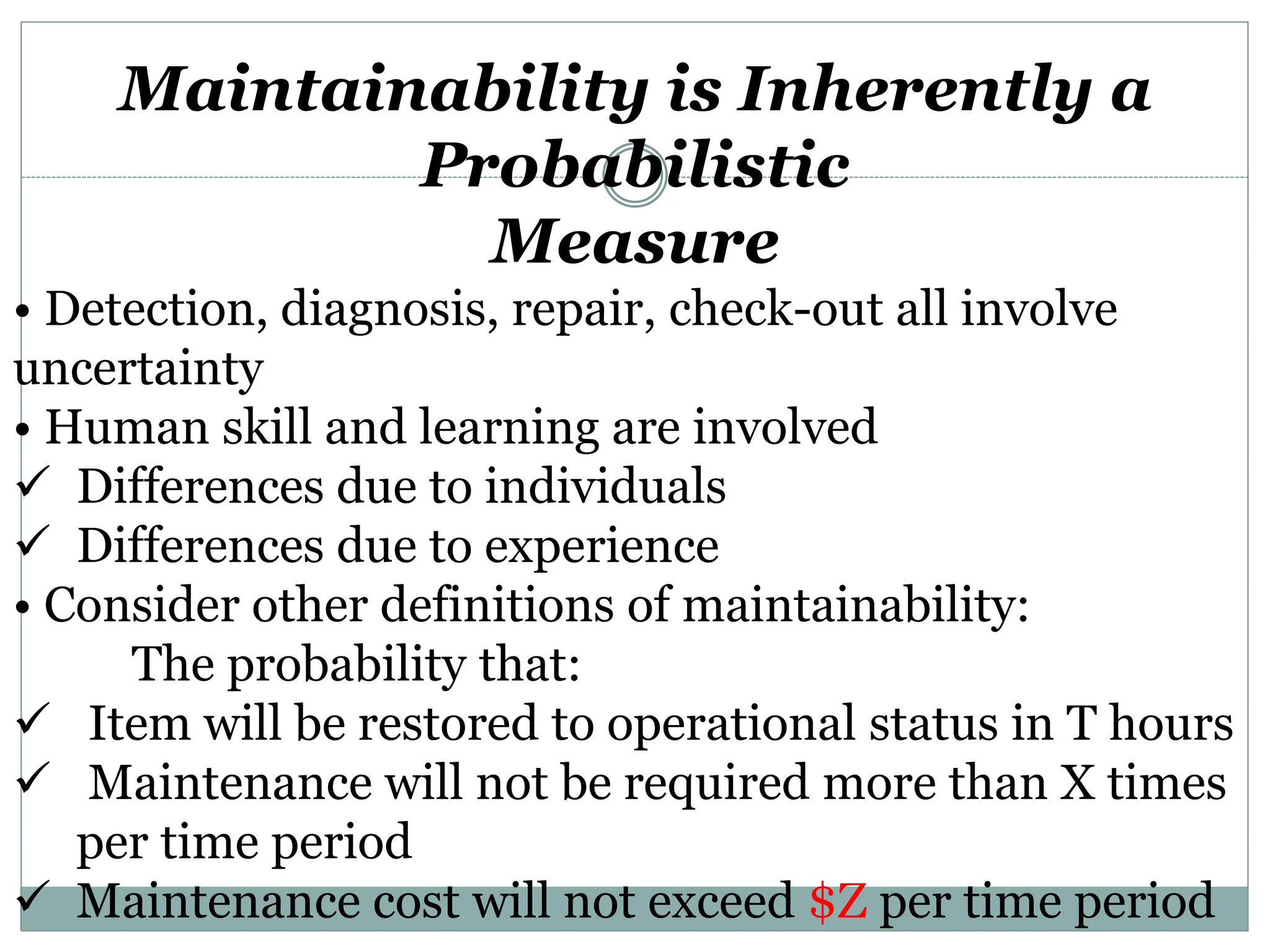 Maintainability is Inherently a
Probabilistic
Measure
• Detection, diagnosis, repair, check-out all involve
uncertainty
• Human skill and learning are involved
 Differences due to individuals
 Differences due to experience
• Consider other definitions of maintainability:
The probability that:
 Item will be restored to operational status in T hours
 Maintenance will not be required more than X times
per time period
 Maintenance cost will not exceed $Z per time period
 