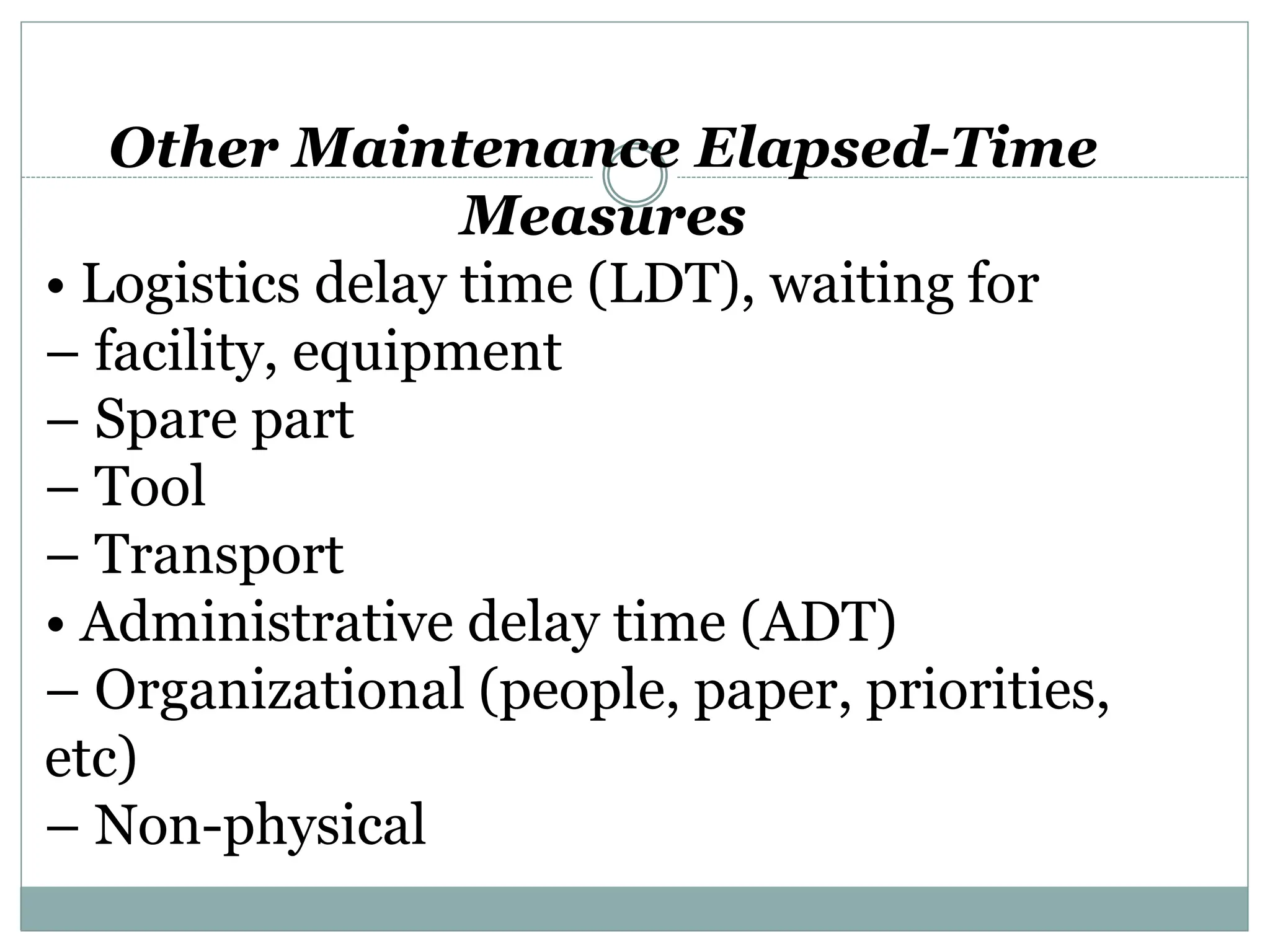 Other Maintenance Elapsed-Time
Measures
• Logistics delay time (LDT), waiting for
– facility, equipment
– Spare part
– Tool
– Transport
• Administrative delay time (ADT)
– Organizational (people, paper, priorities,
etc)
– Non-physical
 