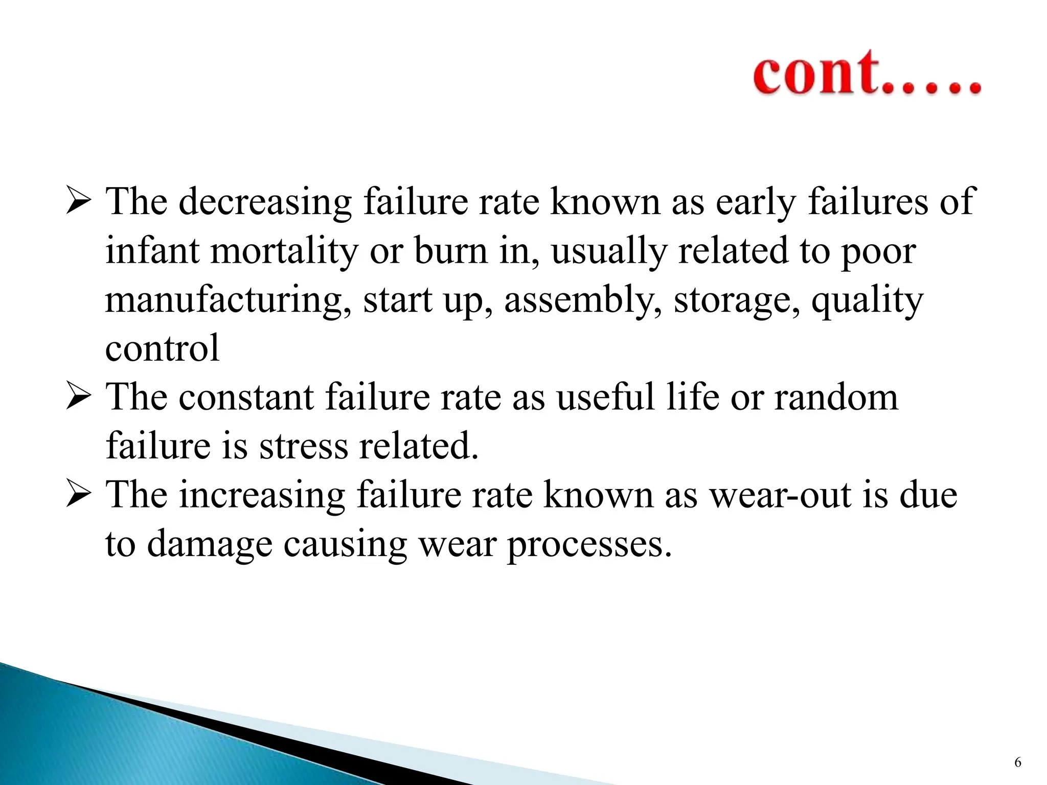  The decreasing failure rate known as early failures of
infant mortality or burn in, usually related to poor
manufacturing, start up, assembly, storage, quality
control
 The constant failure rate as useful life or random
failure is stress related.
 The increasing failure rate known as wear-out is due
to damage causing wear processes.
6
 