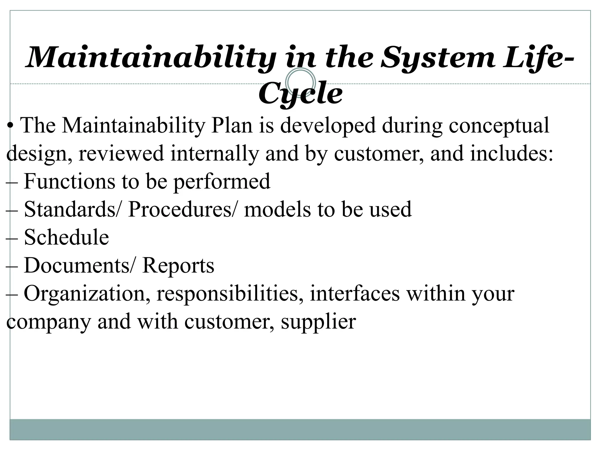 Maintainability in the System Life-
Cycle
• The Maintainability Plan is developed during conceptual
design, reviewed internally and by customer, and includes:
– Functions to be performed
– Standards/ Procedures/ models to be used
– Schedule
– Documents/ Reports
– Organization, responsibilities, interfaces within your
company and with customer, supplier
 
