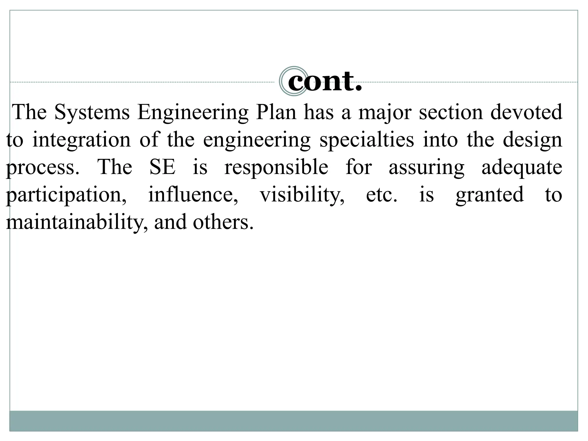 cont.
The Systems Engineering Plan has a major section devoted
to integration of the engineering specialties into the design
process. The SE is responsible for assuring adequate
participation, influence, visibility, etc. is granted to
maintainability, and others.
 