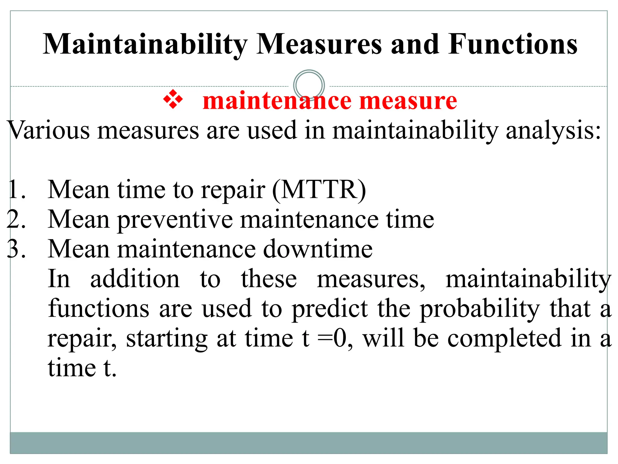 Maintainability Measures and Functions
 maintenance measure
Various measures are used in maintainability analysis:
1. Mean time to repair (MTTR)
2. Mean preventive maintenance time
3. Mean maintenance downtime
In addition to these measures, maintainability
functions are used to predict the probability that a
repair, starting at time t =0, will be completed in a
time t.
 
