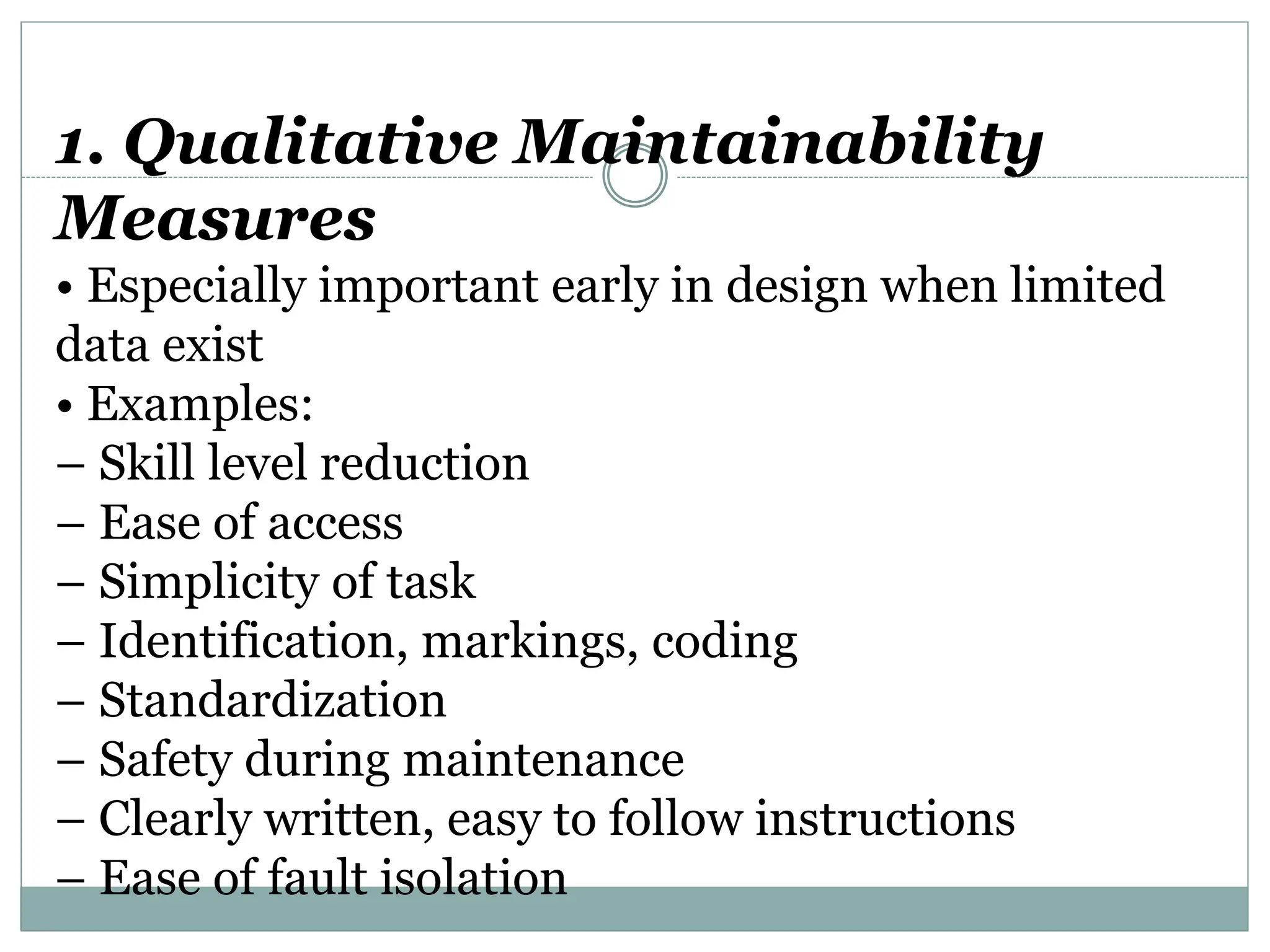 1. Qualitative Maintainability
Measures
• Especially important early in design when limited
data exist
• Examples:
– Skill level reduction
– Ease of access
– Simplicity of task
– Identification, markings, coding
– Standardization
– Safety during maintenance
– Clearly written, easy to follow instructions
– Ease of fault isolation
 