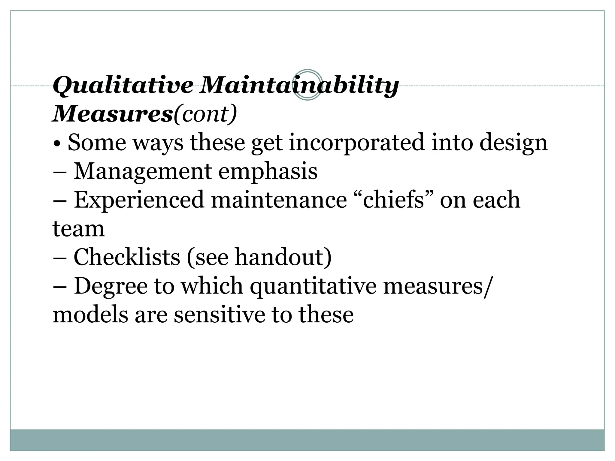 Qualitative Maintainability
Measures(cont)
• Some ways these get incorporated into design
– Management emphasis
– Experienced maintenance “chiefs” on each
team
– Checklists (see handout)
– Degree to which quantitative measures/
models are sensitive to these
 