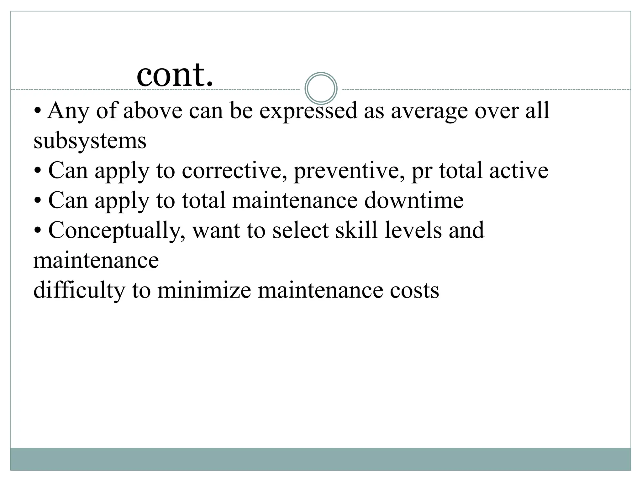 cont.
• Any of above can be expressed as average over all
subsystems
• Can apply to corrective, preventive, pr total active
• Can apply to total maintenance downtime
• Conceptually, want to select skill levels and
maintenance
difficulty to minimize maintenance costs
 