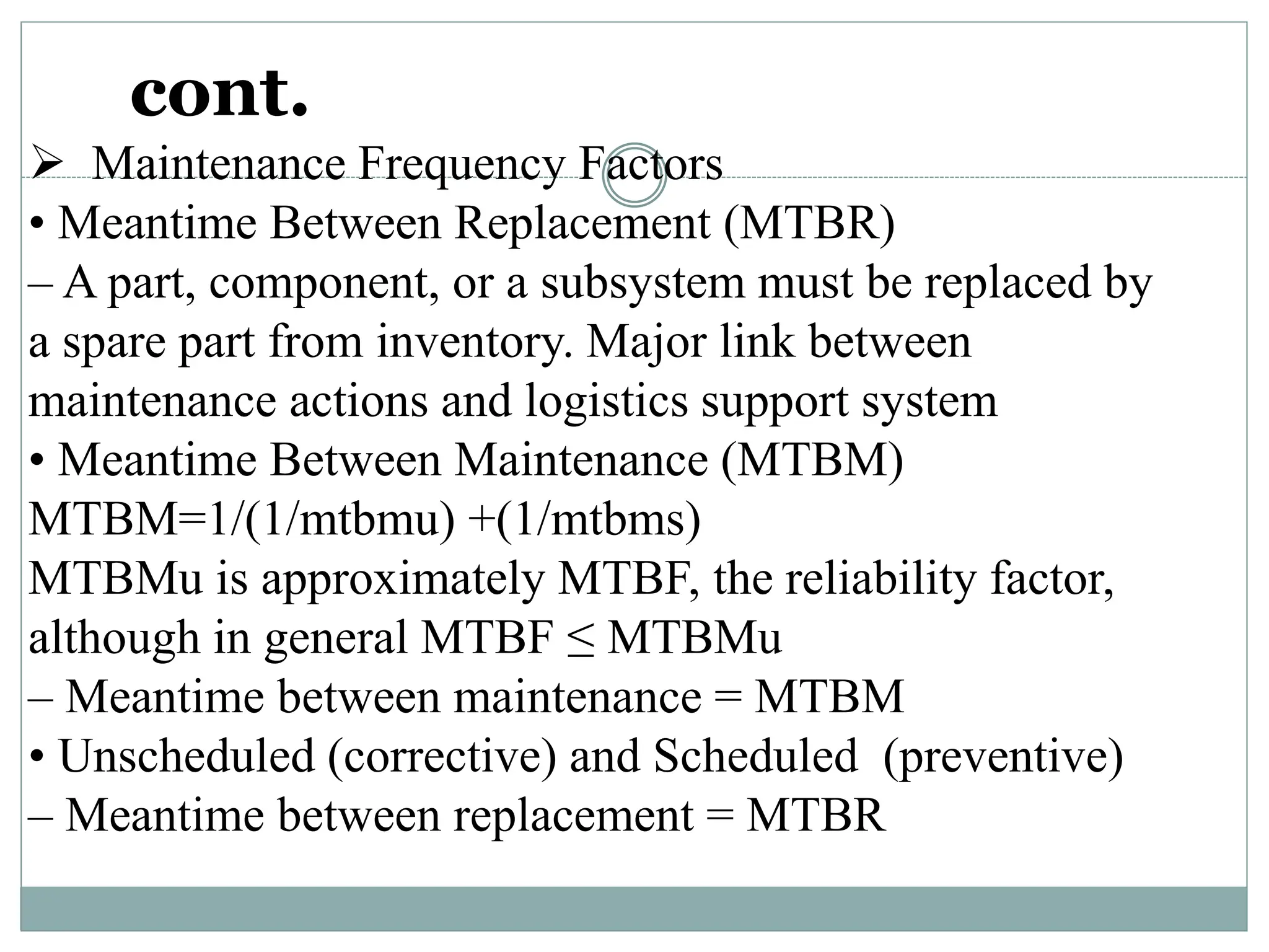 cont.
 Maintenance Frequency Factors
• Meantime Between Replacement (MTBR)
– A part, component, or a subsystem must be replaced by
a spare part from inventory. Major link between
maintenance actions and logistics support system
• Meantime Between Maintenance (MTBM)
MTBM=1/(1/mtbmu) +(1/mtbms)
MTBMu is approximately MTBF, the reliability factor,
although in general MTBF ≤ MTBMu
– Meantime between maintenance = MTBM
• Unscheduled (corrective) and Scheduled (preventive)
– Meantime between replacement = MTBR
 