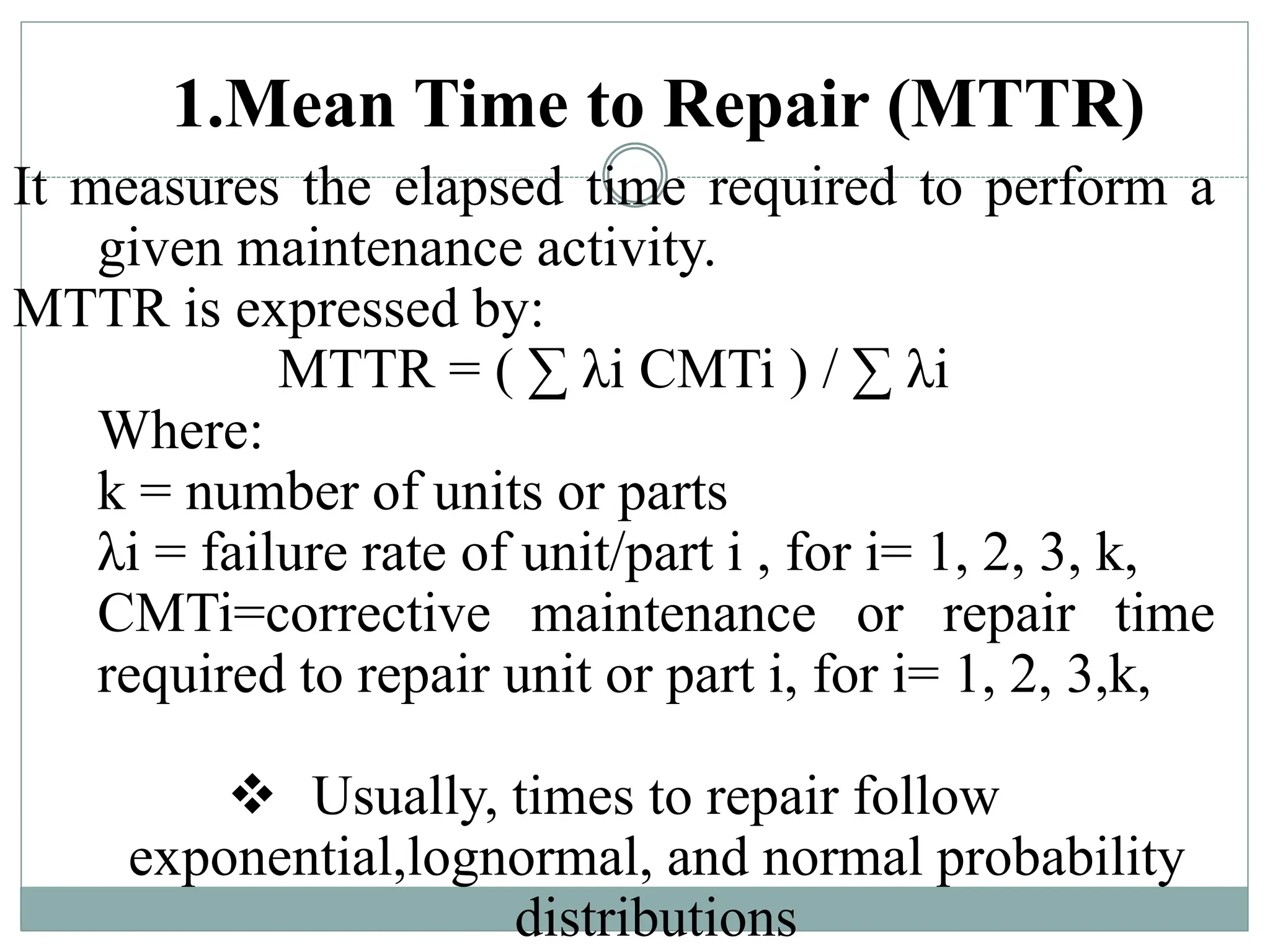 1.Mean Time to Repair (MTTR)
It measures the elapsed time required to perform a
given maintenance activity.
MTTR is expressed by:
MTTR = ( ∑ λi CMTi ) / ∑ λi
Where:
k = number of units or parts
λi = failure rate of unit/part i , for i= 1, 2, 3, k,
CMTi=corrective maintenance or repair time
required to repair unit or part i, for i= 1, 2, 3,k,
 Usually, times to repair follow
exponential,lognormal, and normal probability
distributions
 