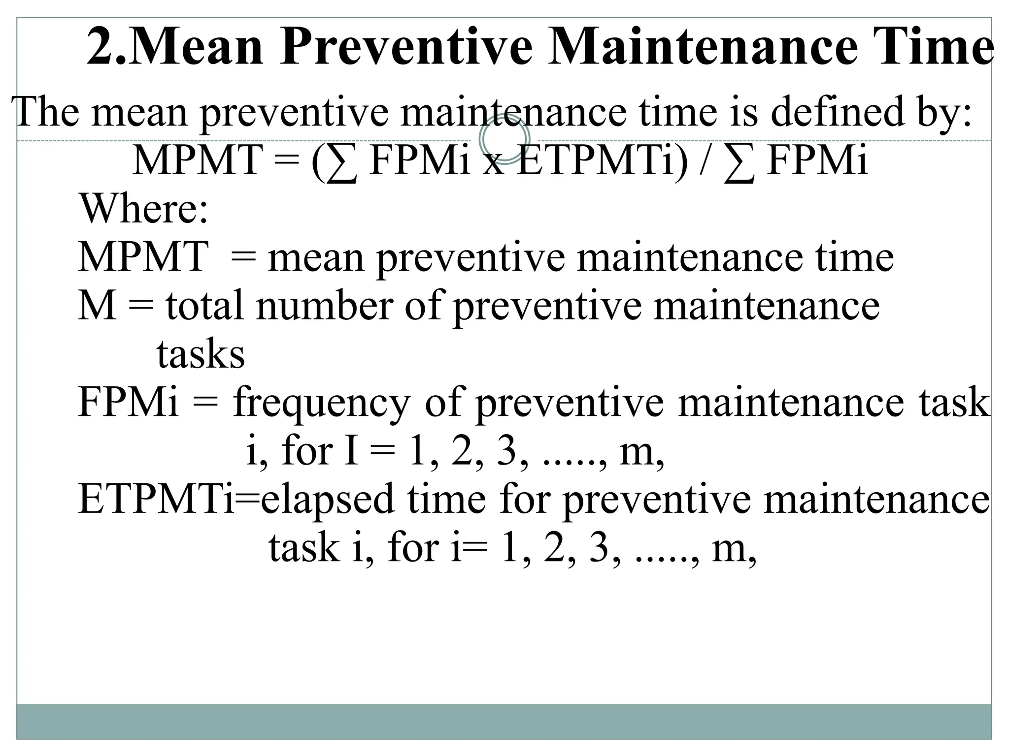 2.Mean Preventive Maintenance Time
The mean preventive maintenance time is defined by:
MPMT = (∑ FPMi x ETPMTi) / ∑ FPMi
Where:
MPMT = mean preventive maintenance time
M = total number of preventive maintenance
tasks
FPMi = frequency of preventive maintenance task
i, for I = 1, 2, 3, ....., m,
ETPMTi=elapsed time for preventive maintenance
task i, for i= 1, 2, 3, ....., m,
 