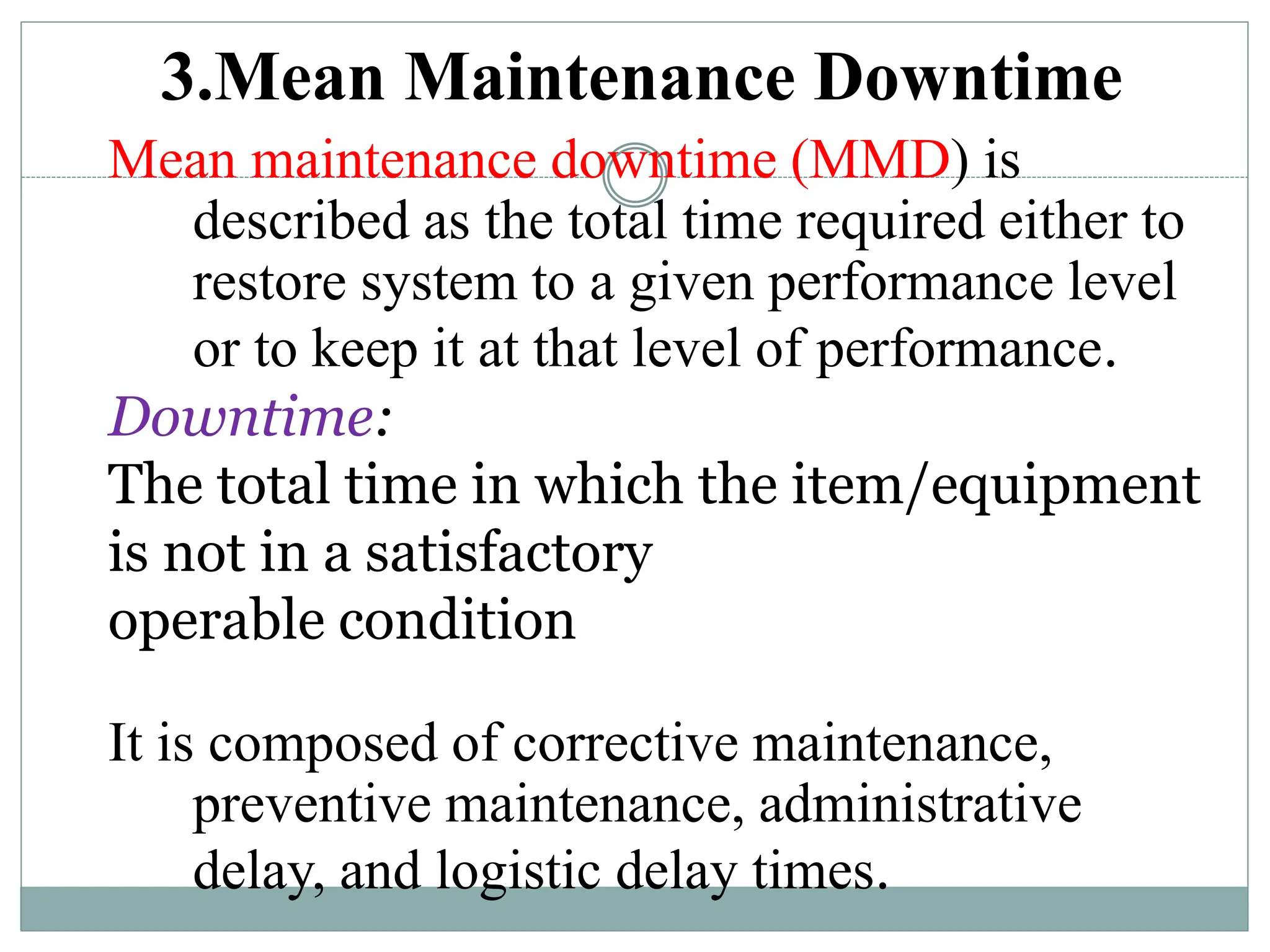 3.Mean Maintenance Downtime
Mean maintenance downtime (MMD) is
described as the total time required either to
restore system to a given performance level
or to keep it at that level of performance.
Downtime:
The total time in which the item/equipment
is not in a satisfactory
operable condition
It is composed of corrective maintenance,
preventive maintenance, administrative
delay, and logistic delay times.
 