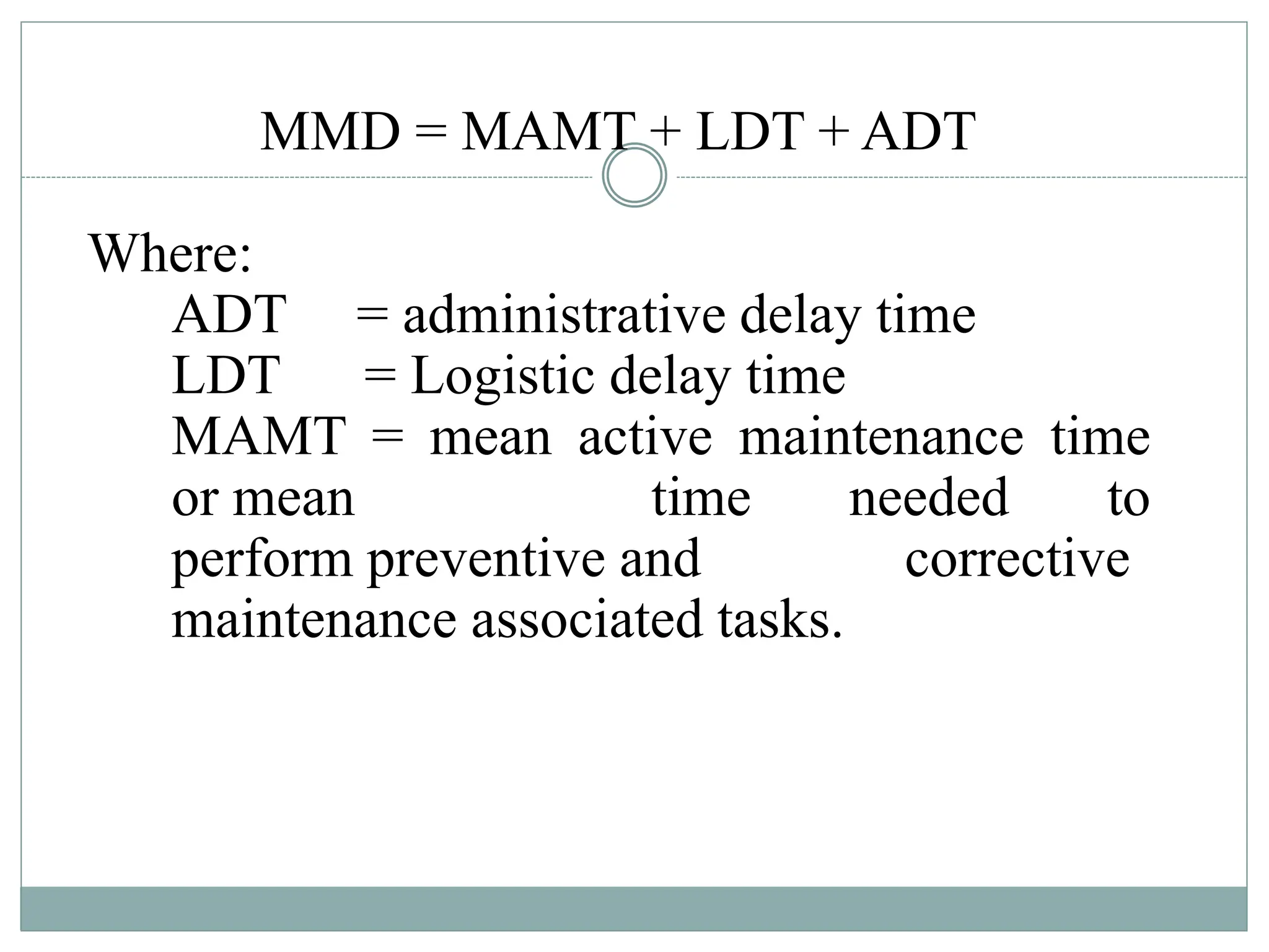 MMD = MAMT + LDT + ADT
Where:
ADT = administrative delay time
LDT = Logistic delay time
MAMT = mean active maintenance time
or mean time needed to
perform preventive and corrective
maintenance associated tasks.
 