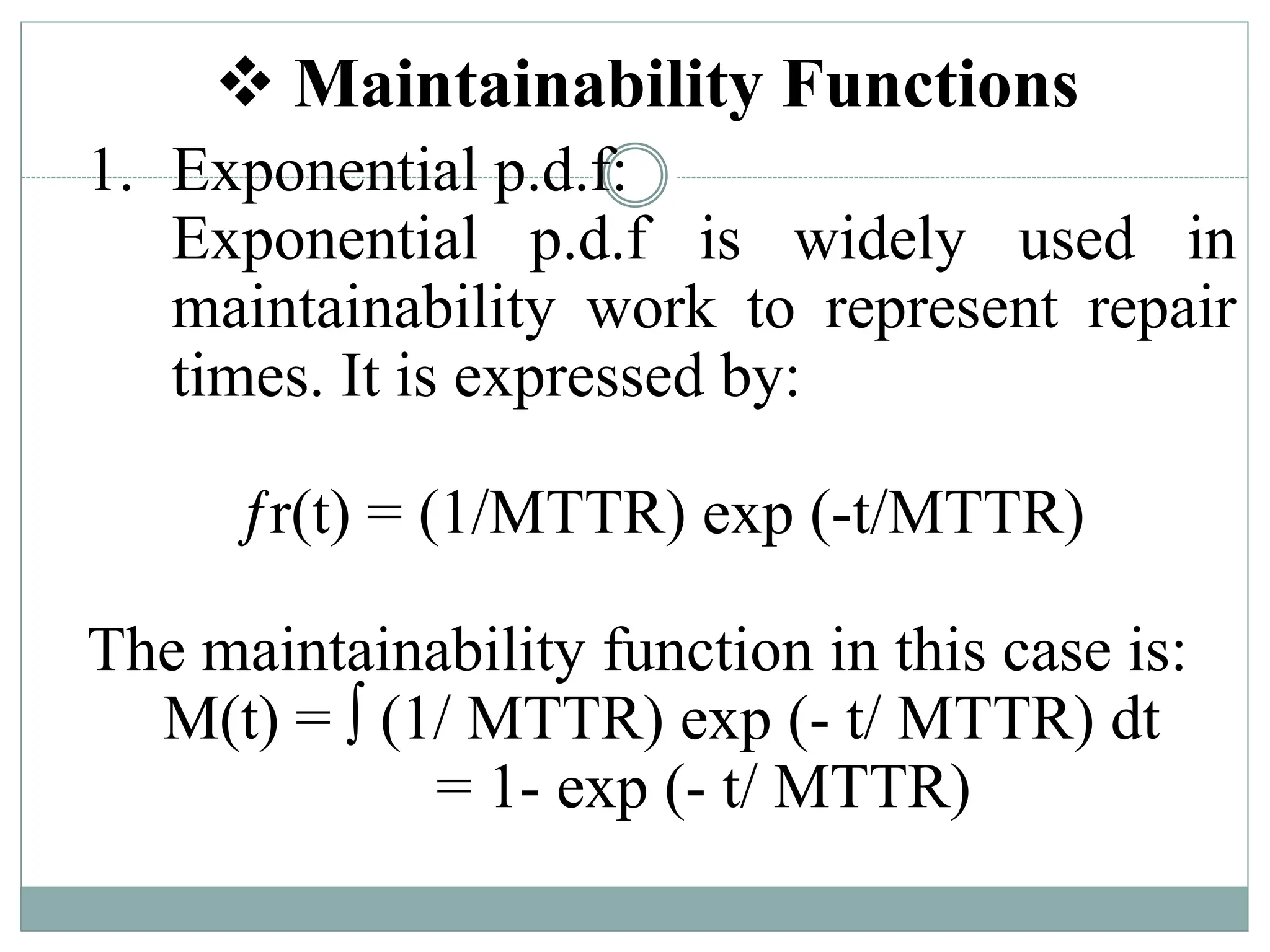  Maintainability Functions
1. Exponential p.d.f:
Exponential p.d.f is widely used in
maintainability work to represent repair
times. It is expressed by:
ƒr(t) = (1/MTTR) exp (-t/MTTR)
The maintainability function in this case is:
M(t) = ∫ (1/ MTTR) exp (- t/ MTTR) dt
= 1- exp (- t/ MTTR)
 