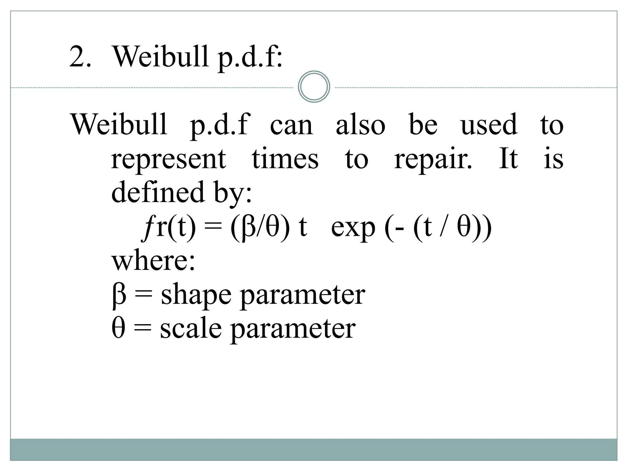2. Weibull p.d.f:
Weibull p.d.f can also be used to
represent times to repair. It is
defined by:
ƒr(t) = (β/θ) t exp (- (t / θ))
where:
β = shape parameter
θ = scale parameter
 