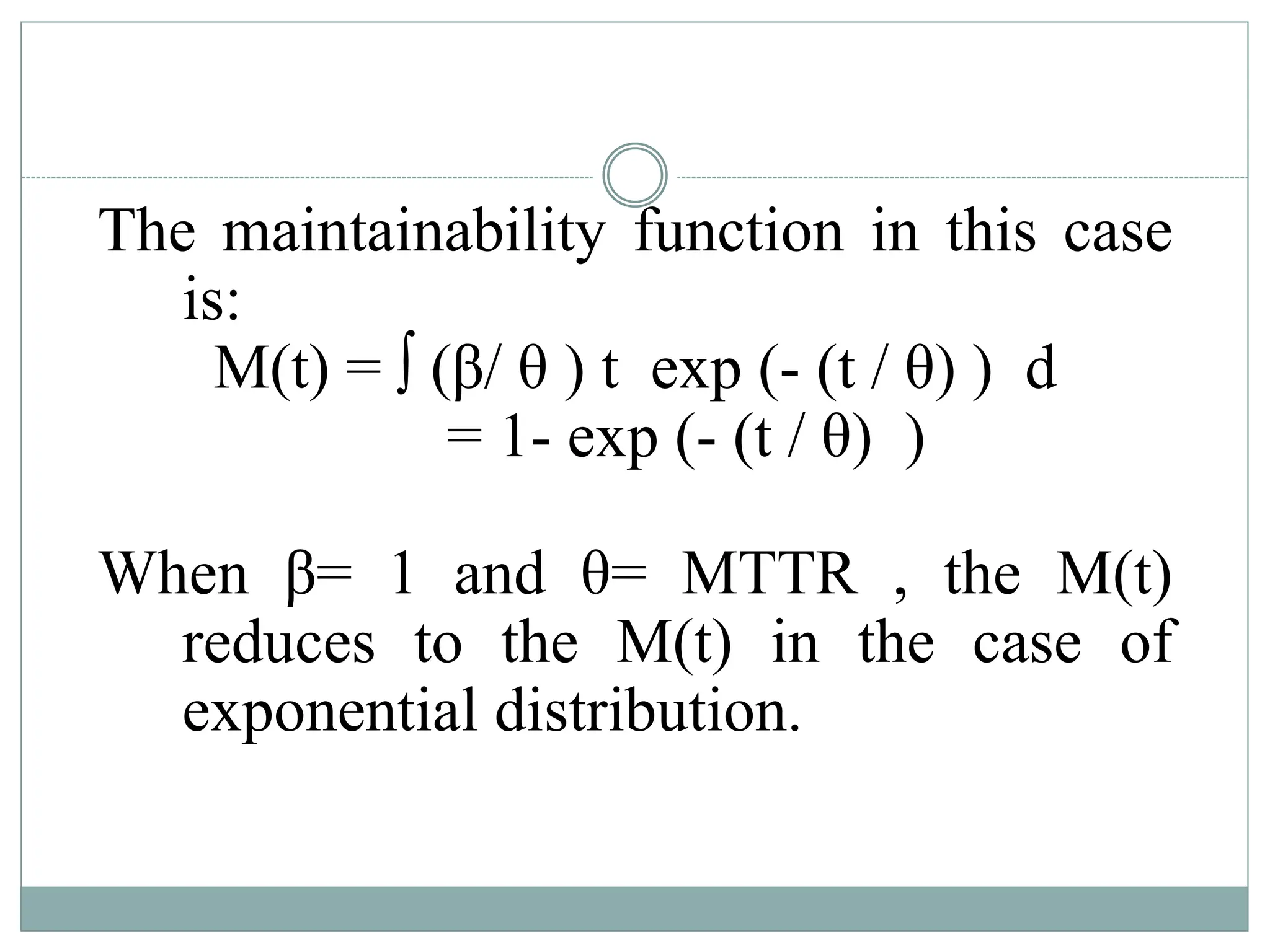 The maintainability function in this case
is:
M(t) = ∫ (β/ θ ) t exp (- (t / θ) ) d
= 1- exp (- (t / θ) )
When β= 1 and θ= MTTR , the M(t)
reduces to the M(t) in the case of
exponential distribution.
 