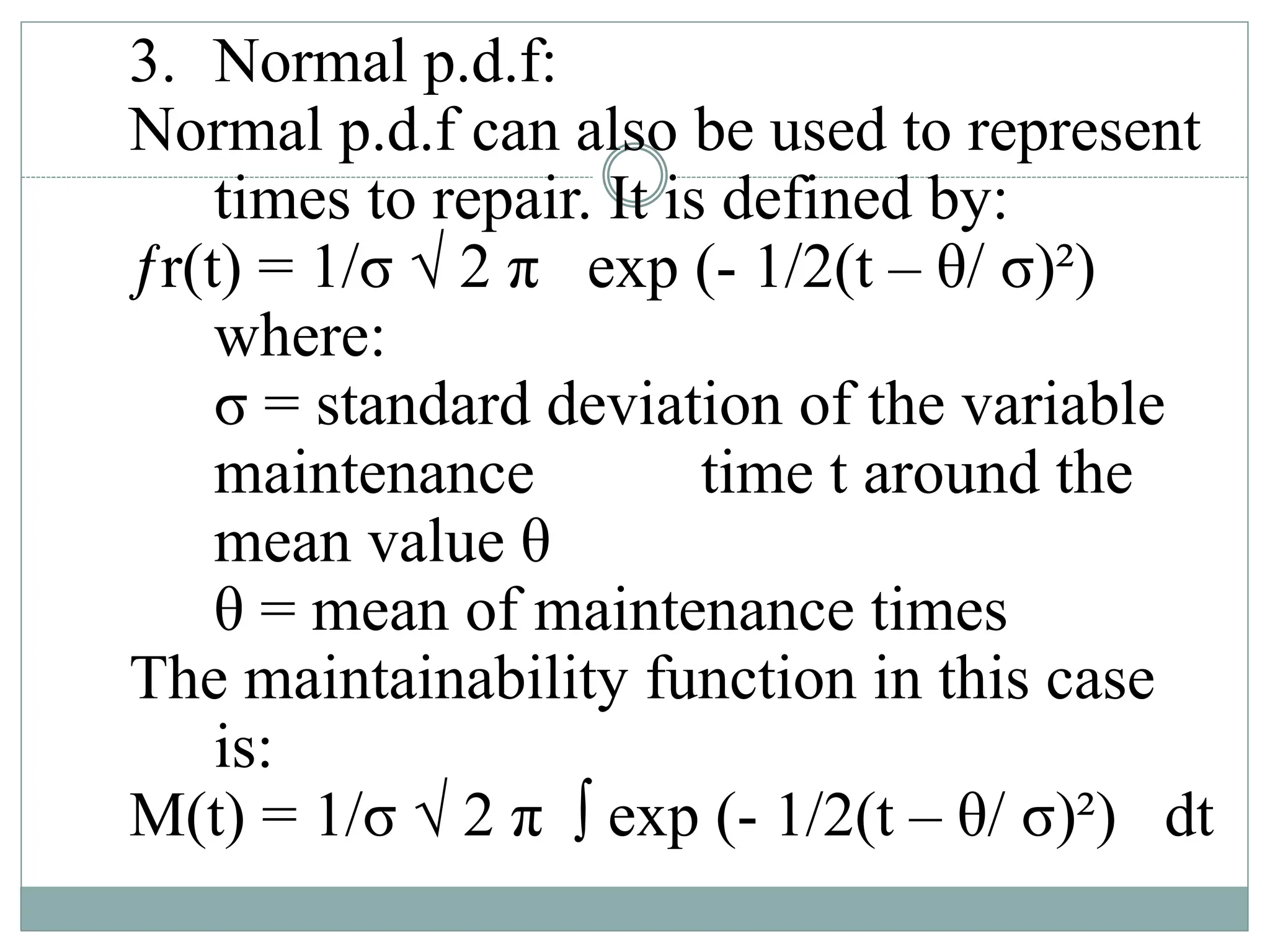 3. Normal p.d.f:
Normal p.d.f can also be used to represent
times to repair. It is defined by:
ƒr(t) = 1/σ √ 2 π exp (- 1/2(t – θ/ σ)²)
where:
σ = standard deviation of the variable
maintenance time t around the
mean value θ
θ = mean of maintenance times
The maintainability function in this case
is:
M(t) = 1/σ √ 2 π ∫ exp (- 1/2(t – θ/ σ)²) dt
 