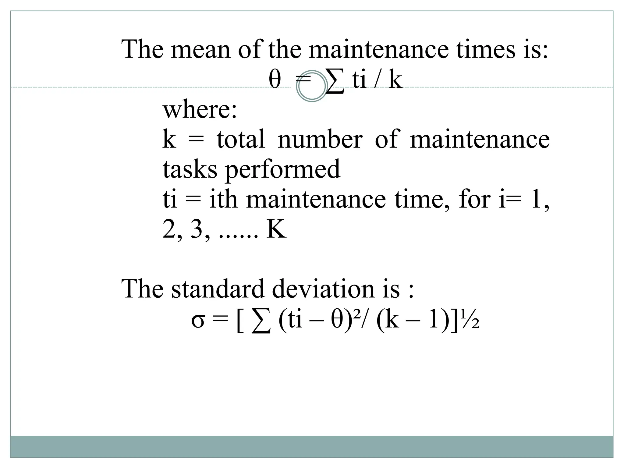 The mean of the maintenance times is:
θ = ∑ ti / k
where:
k = total number of maintenance
tasks performed
ti = ith maintenance time, for i= 1,
2, 3, ...... K
The standard deviation is :
σ = [ ∑ (ti – θ)²/ (k – 1)]½
 