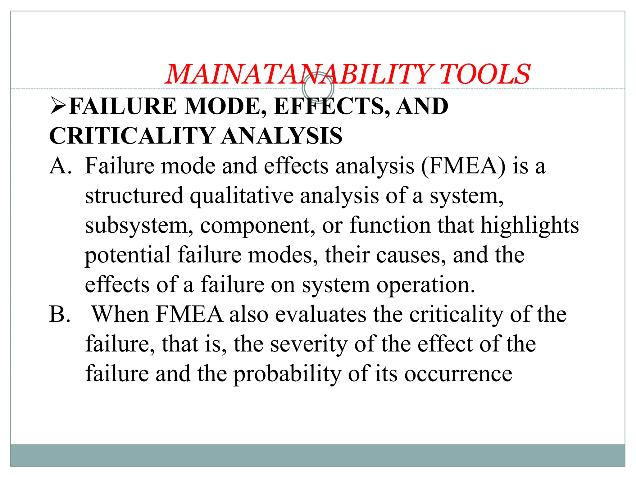 MAINATANABILITY TOOLS
FAILURE MODE, EFFECTS, AND
CRITICALITY ANALYSIS
A. Failure mode and effects analysis (FMEA) is a
structured qualitative analysis of a system,
subsystem, component, or function that highlights
potential failure modes, their causes, and the
effects of a failure on system operation.
B. When FMEA also evaluates the criticality of the
failure, that is, the severity of the effect of the
failure and the probability of its occurrence
 