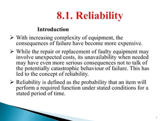 Introduction
 With increasing complexity of equipment, the
consequences of failure have become more expensive.
 While the repair or replacement of faulty equipment may
involve unexpected costs, its unavailability when needed
may have even more serious consequences not to talk of
the potentially catastrophic behaviour of failure. This has
led to the concept of reliability.
 Reliability is defined as the probability that an item will
perform a required function under stated conditions for a
stated period of time.
1
 