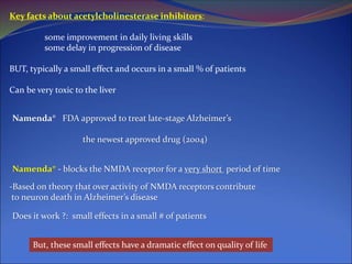 Key facts about acetylcholinesterase inhibitors:
some improvement in daily living skills
some delay in progression of disease
BUT, typically a small effect and occurs in a small % of patients
Can be very toxic to the liver
Namenda® FDA approved to treat late-stage Alzheimer’s
the newest approved drug (2004)
Namenda® - blocks the NMDA receptor for a very short period of time
-Based on theory that over activity of NMDA receptors contribute
to neuron death in Alzheimer’s disease
Does it work ?: small effects in a small # of patients
But, these small effects have a dramatic effect on quality of life
 