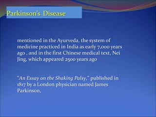 Parkinson’s Disease
"An Essay on the Shaking Palsy," published in
1817 by a London physician named James
Parkinson,
mentioned in the Ayurveda, the system of
medicine practiced in India as early 7,000 years
ago , and in the first Chinese medical text, Nei
Jing, which appeared 2500 years ago
 