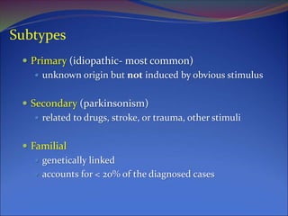 Subtypes
 Primary (idiopathic- most common)
 unknown origin but not induced by obvious stimulus
 Secondary (parkinsonism)
 related to drugs, stroke, or trauma, other stimuli
 Familial
 genetically linked
 accounts for < 20% of the diagnosed cases
 