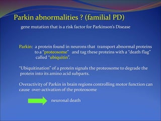 Parkin abnormalities ? (familial PD)
gene mutation that is a risk factor for Parkinson’s Disease
Parkin: a protein found in neurons that transport abnormal proteins
to a “proteosome” and tag these proteins with a “death flag”
called “ubiquitin”.
“Ubiquitination” of a protein signals the proteosome to degrade the
protein into its amino acid subparts.
Overactivity of Parkin in brain regions controlling motor function can
cause over-activation of the proteosome
neuronal death
 