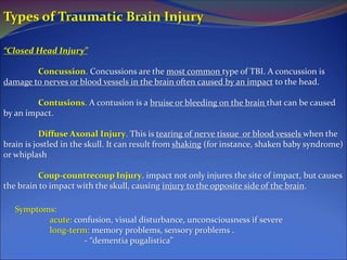 Types of Traumatic Brain Injury
“Closed Head Injury”
Concussion. Concussions are the most common type of TBI. A concussion is
damage to nerves or blood vessels in the brain often caused by an impact to the head.
Contusions. A contusion is a bruise or bleeding on the brain that can be caused
by an impact.
Diffuse Axonal Injury. This is tearing of nerve tissue or blood vessels when the
brain is jostled in the skull. It can result from shaking (for instance, shaken baby syndrome)
or whiplash
Coup-countrecoup Injury. impact not only injures the site of impact, but causes
the brain to impact with the skull, causing injury to the opposite side of the brain.
Symptoms:
acute: confusion, visual disturbance, unconsciousness if severe
long-term: memory problems, sensory problems .
- “dementia pugalistica”
 