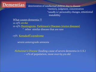 Dementias deterioration of intellectual abilities due to disease
*memory, judgment, concentration
*usually w/ personality changes, emotional
instability
What causes dementia ??
12-15% stroke
12-15% Huntingtons, Parkinson’s Diseases (motor diseases)
* other similar disease that are rare
>5% Korsakoff’s syndrome
severe anterograde amnesia
Alzheimer’s Disease (leading cause of severe dementia in U.S.)
- +1% of population, most over 65 yrs old
 