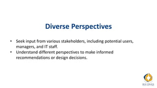 Diverse Perspectives
• Seek input from various stakeholders, including potential users,
managers, and IT staff.
• Understand different perspectives to make informed
recommendations or design decisions.
 