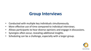 Group Interviews
• Conducted with multiple key individuals simultaneously.
• More effective use of time compared to individual interviews.
• Allows participants to hear diverse opinions and engage in discussions.
• Synergies often occur, revealing additional insights.
• Scheduling can be a challenge, especially with a larger group.
 