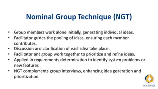 Nominal Group Technique (NGT)
• Group members work alone initially, generating individual ideas.
• Facilitator guides the pooling of ideas, ensuring each member
contributes.
• Discussion and clarification of each idea take place.
• Facilitator and group work together to prioritize and refine ideas.
• Applied in requirements determination to identify system problems or
new features.
• NGT complements group interviews, enhancing idea generation and
prioritization.
 