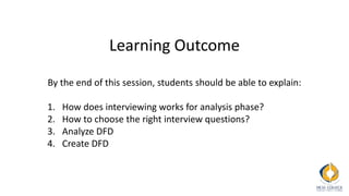 Learning Outcome
By the end of this session, students should be able to explain:
1. How does interviewing works for analysis phase?
2. How to choose the right interview questions?
3. Analyze DFD
4. Create DFD
 