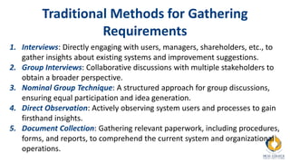 Traditional Methods for Gathering
Requirements
1. Interviews: Directly engaging with users, managers, shareholders, etc., to
gather insights about existing systems and improvement suggestions.
2. Group Interviews: Collaborative discussions with multiple stakeholders to
obtain a broader perspective.
3. Nominal Group Technique: A structured approach for group discussions,
ensuring equal participation and idea generation.
4. Direct Observation: Actively observing system users and processes to gain
firsthand insights.
5. Document Collection: Gathering relevant paperwork, including procedures,
forms, and reports, to comprehend the current system and organizational
operations.
 