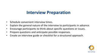 Interview Preparation
• Schedule convenient interview times.
• Explain the general nature of the interview to participants in advance.
• Encourage participants to think about specific questions or issues.
• Prepare questions and anticipate possible responses.
• Create an interview guide or checklist for a structured approach.
 