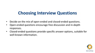 Choosing Interview Questions
• Decide on the mix of open-ended and closed-ended questions.
• Open-ended questions encourage free discussion and in-depth
responses.
• Closed-ended questions provide specific answer options, suitable for
well-known information.
 