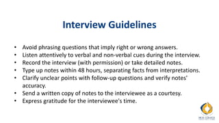 Interview Guidelines
• Avoid phrasing questions that imply right or wrong answers.
• Listen attentively to verbal and non-verbal cues during the interview.
• Record the interview (with permission) or take detailed notes.
• Type up notes within 48 hours, separating facts from interpretations.
• Clarify unclear points with follow-up questions and verify notes'
accuracy.
• Send a written copy of notes to the interviewee as a courtesy.
• Express gratitude for the interviewee's time.
 