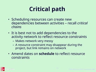 10
©The McGraw-Hill Companies, 2005
Critical path
• Scheduling resources can create new
dependencies between activities – recall critical
chains
• It is best not to add dependencies to the
activity network to reflect resource constraints
– Makes network very messy
– A resource constraint may disappear during the
project, but link remains on network
• Amend dates on schedule to reflect resource
constraints
 