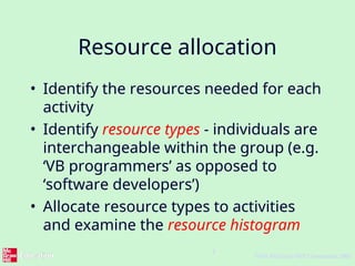 4
©The McGraw-Hill Companies, 2005
Resource allocation
• Identify the resources needed for each
activity
• Identify resource types - individuals are
interchangeable within the group (e.g.
‘VB programmers’ as opposed to
‘software developers’)
• Allocate resource types to activities
and examine the resource histogram
 