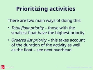 7
©The McGraw-Hill Companies, 2005
Prioritizing activities
There are two main ways of doing this:
• Total float priority – those with the
smallest float have the highest priority
• Ordered list priority – this takes account
of the duration of the activity as well
as the float – see next overhead
 